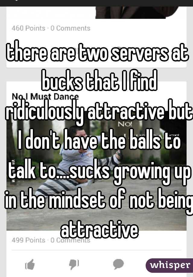 there are two servers at bucks that I find ridiculously attractive but I don't have the balls to talk to....sucks growing up in the mindset of not being attractive