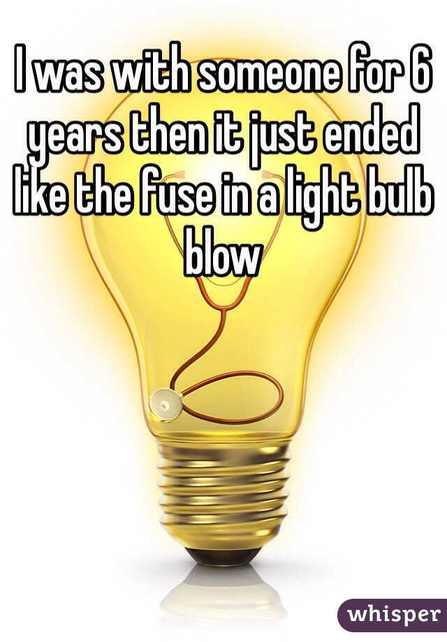 I was with someone for 6 years then it just ended like the fuse in a light bulb blow  