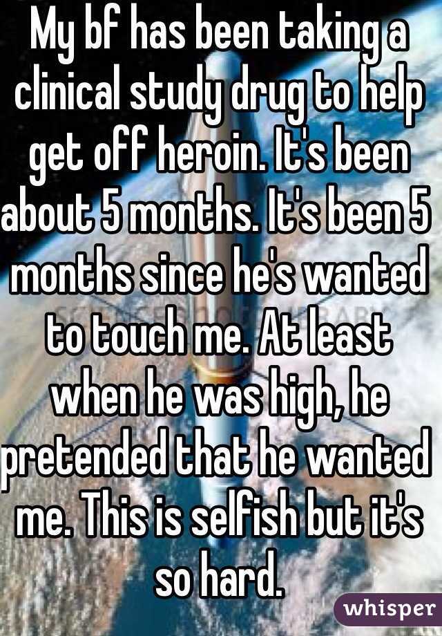 My bf has been taking a clinical study drug to help get off heroin. It's been about 5 months. It's been 5 months since he's wanted to touch me. At least when he was high, he pretended that he wanted me. This is selfish but it's so hard. 