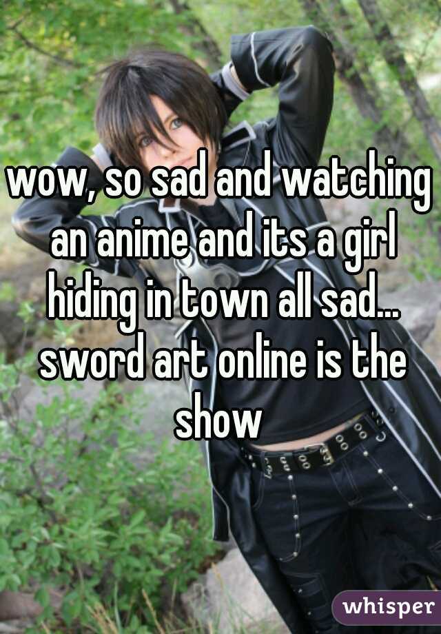 wow, so sad and watching an anime and its a girl hiding in town all sad... sword art online is the show 