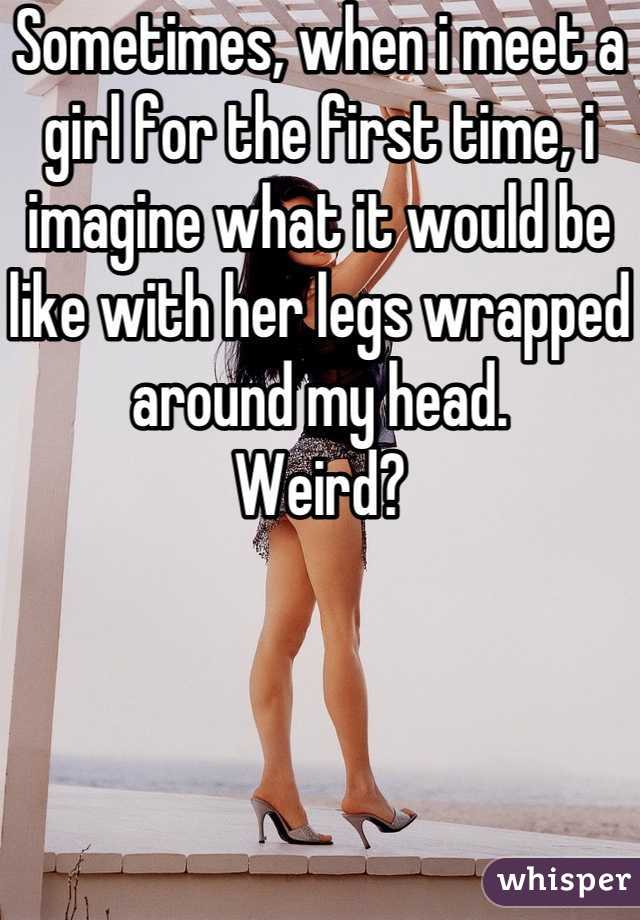 Sometimes, when i meet a girl for the first time, i imagine what it would be like with her legs wrapped around my head.
Weird?