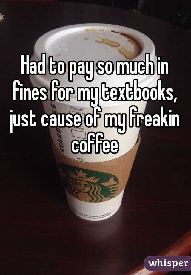 Had to pay so much in fines for my textbooks, just cause of my freakin coffee 
