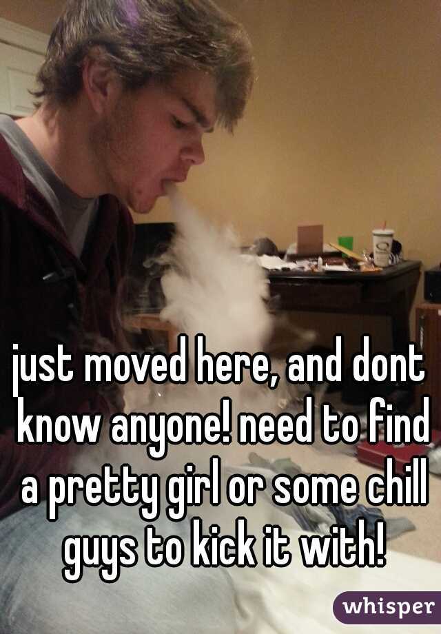 just moved here, and dont know anyone! need to find a pretty girl or some chill guys to kick it with!
