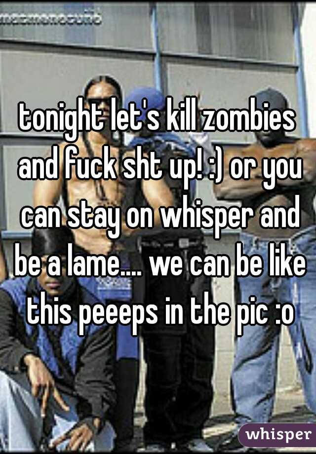 tonight let's kill zombies and fuck sht up! :) or you can stay on whisper and be a lame.... we can be like this peeeps in the pic :o