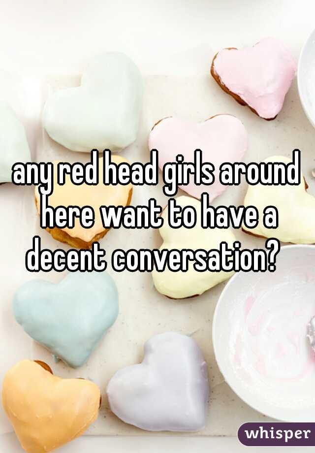 any red head girls around here want to have a decent conversation?  
