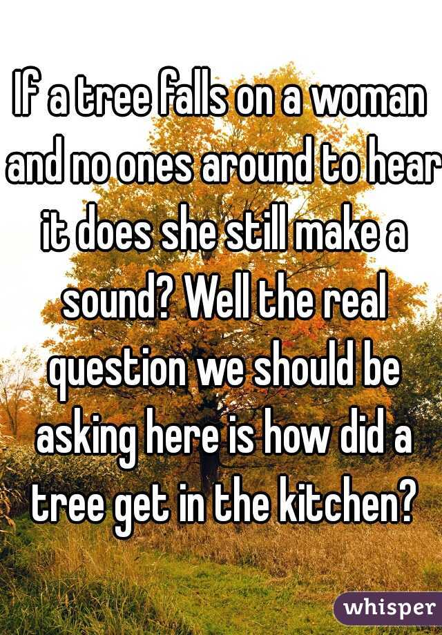 If a tree falls on a woman and no ones around to hear it does she still make a sound? Well the real question we should be asking here is how did a tree get in the kitchen?