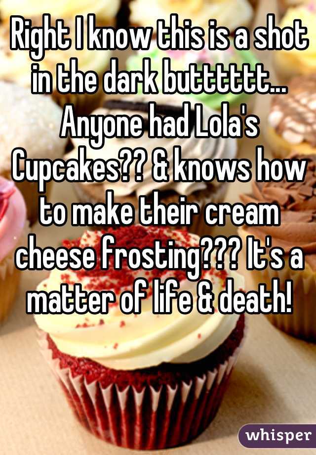 Right I know this is a shot in the dark butttttt... Anyone had Lola's Cupcakes?? & knows how to make their cream cheese frosting??? It's a matter of life & death!