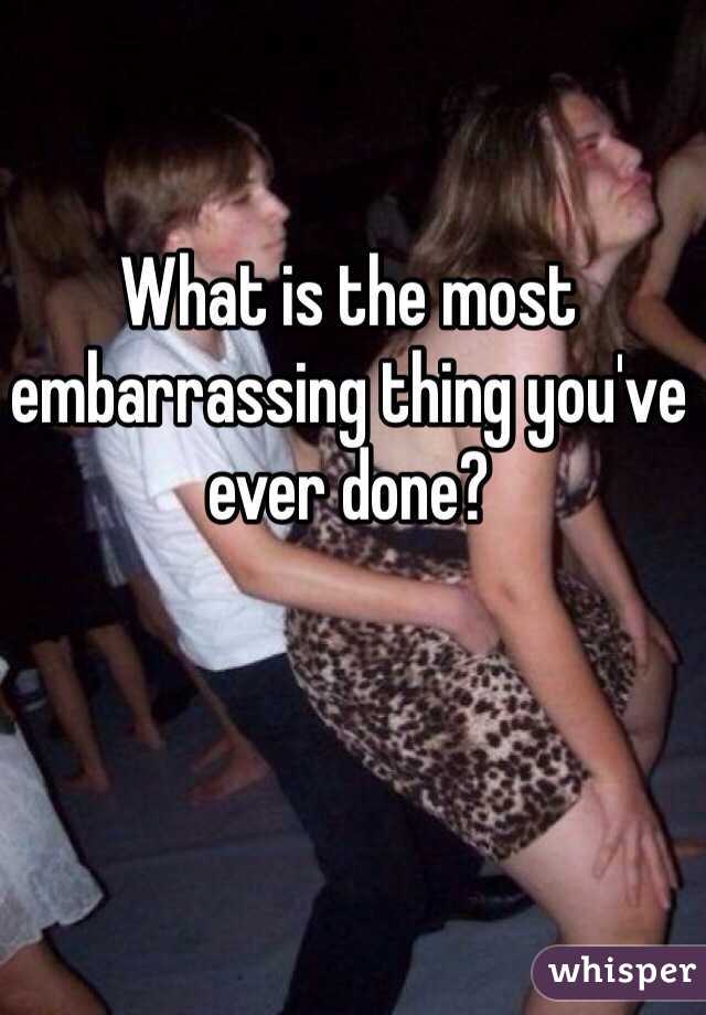 What is the most embarrassing thing you've ever done? 