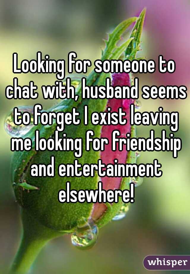 Looking for someone to chat with, husband seems to forget I exist leaving me looking for friendship and entertainment elsewhere!