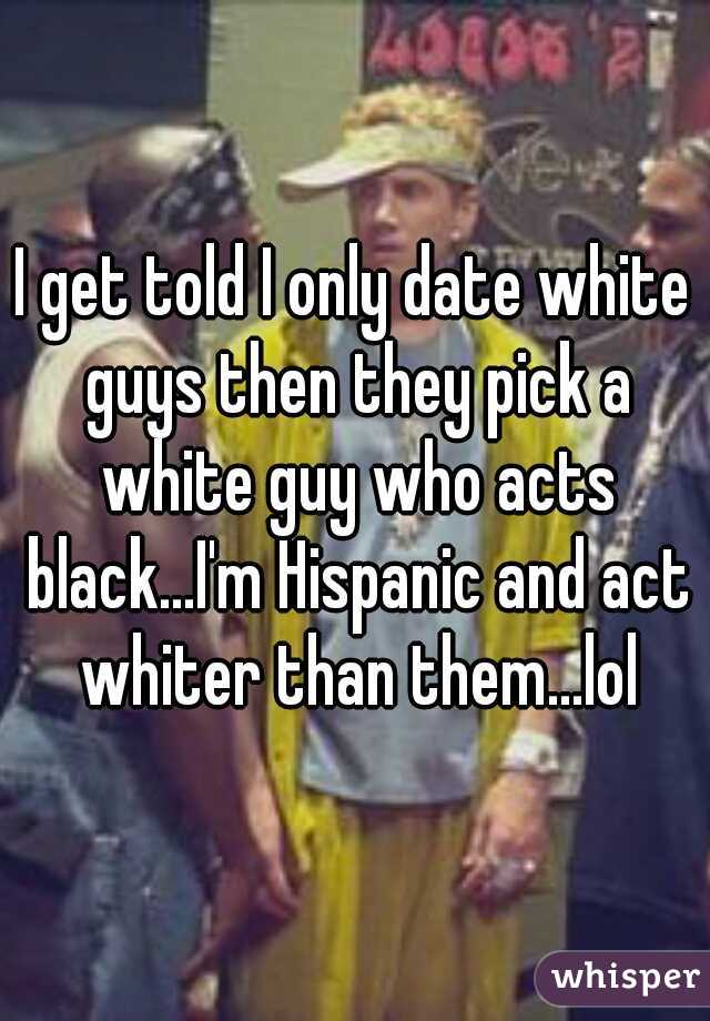 I get told I only date white guys then they pick a white guy who acts black...I'm Hispanic and act whiter than them...lol