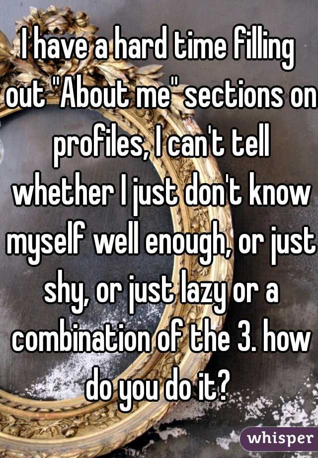 I have a hard time filling out "About me" sections on profiles, I can't tell whether I just don't know myself well enough, or just shy, or just lazy or a combination of the 3. how do you do it? 