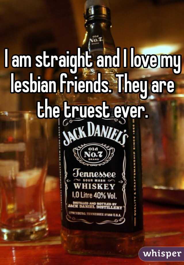 I am straight and I love my lesbian friends. They are the truest ever.