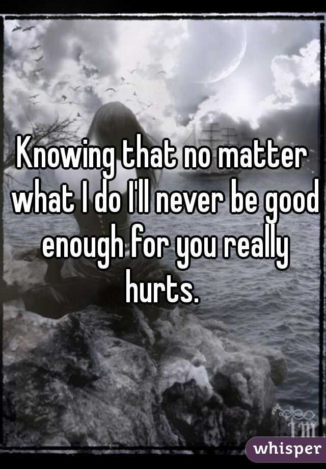 Knowing that no matter what I do I'll never be good enough for you really hurts. 