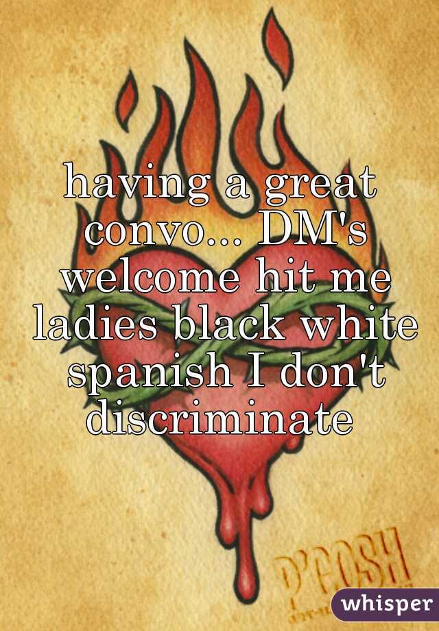 having a great convo... DM's welcome hit me ladies black white spanish I don't discriminate 