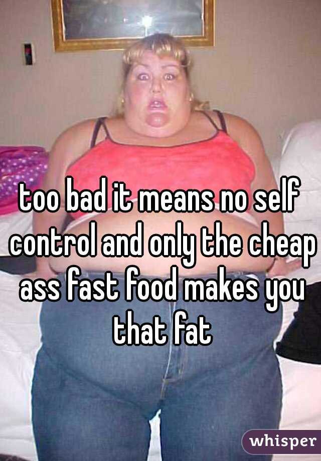 too bad it means no self control and only the cheap ass fast food makes you that fat