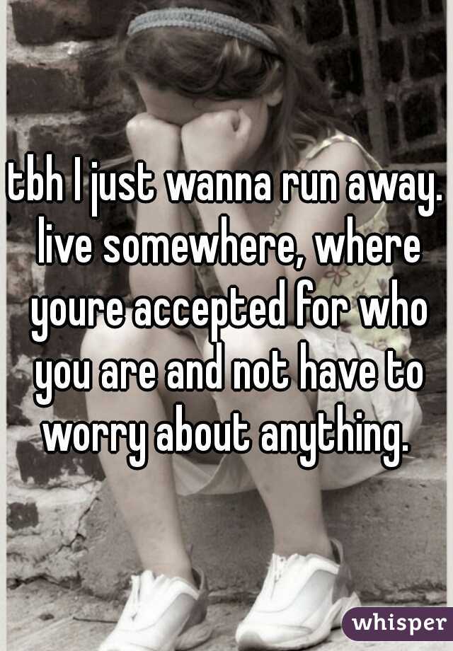 tbh I just wanna run away. live somewhere, where youre accepted for who you are and not have to worry about anything. 