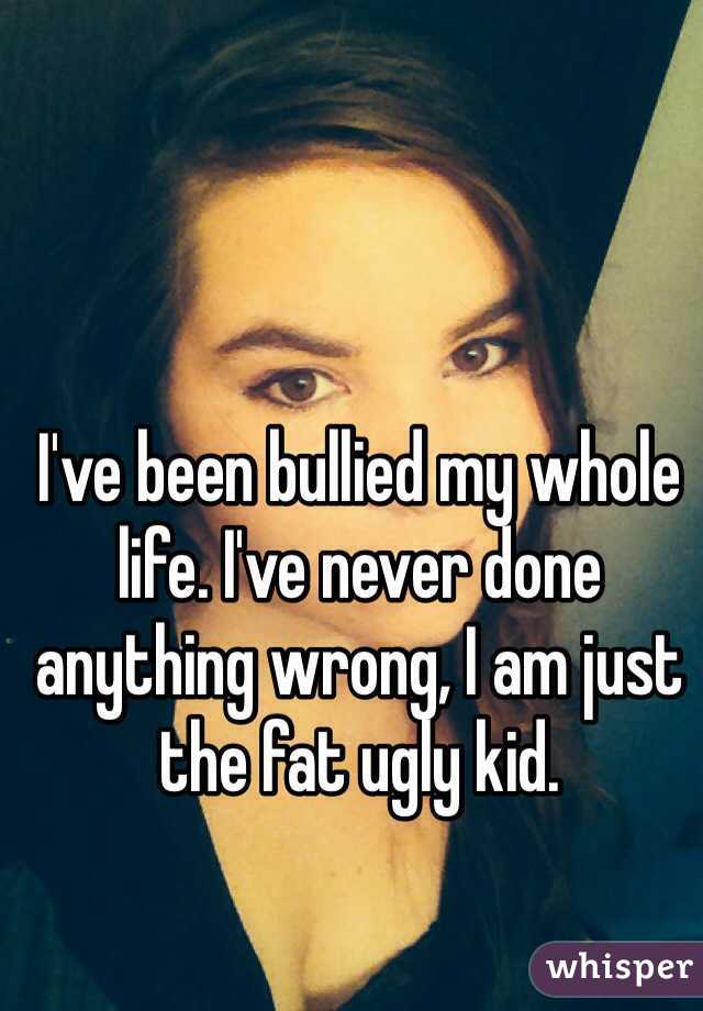 I've been bullied my whole life. I've never done anything wrong, I am just the fat ugly kid.