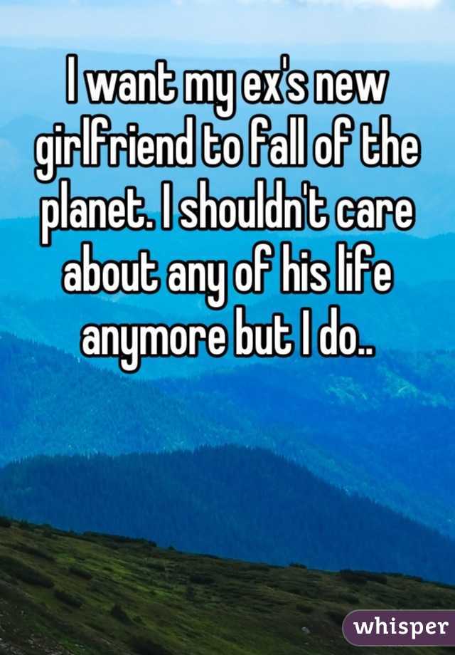 I want my ex's new girlfriend to fall of the planet. I shouldn't care about any of his life anymore but I do..