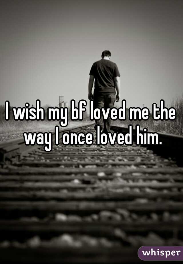 I wish my bf loved me the way I once loved him.