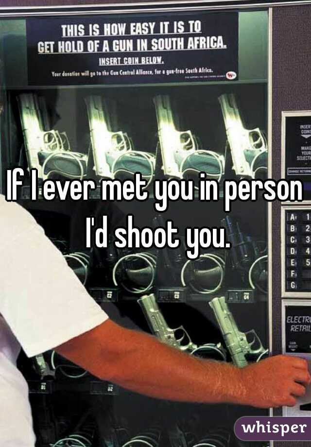 If I ever met you in person I'd shoot you.