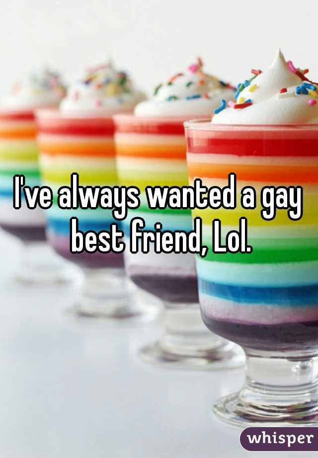 I've always wanted a gay best friend, Lol.
