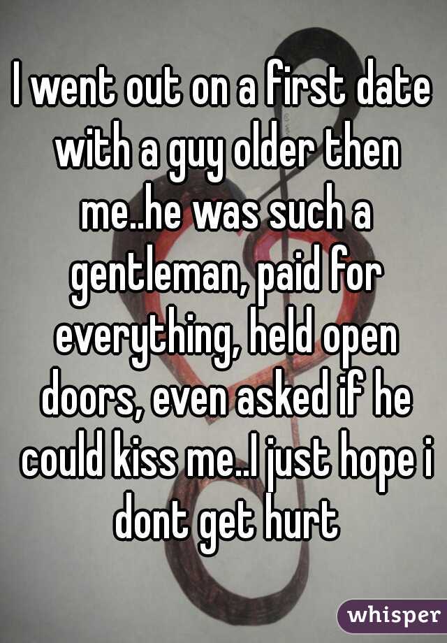 I went out on a first date with a guy older then me..he was such a gentleman, paid for everything, held open doors, even asked if he could kiss me..I just hope i dont get hurt