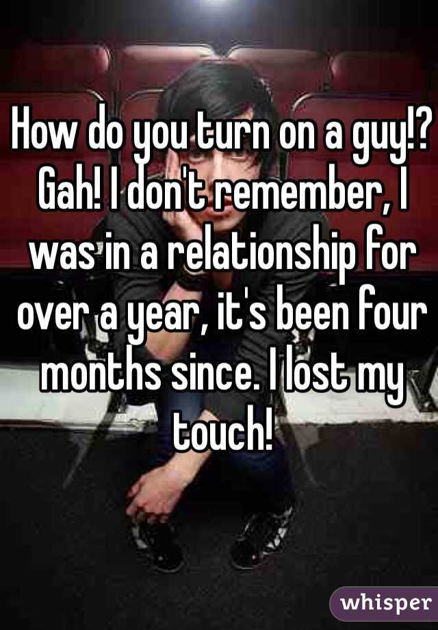 How do you turn on a guy!? Gah! I don't remember, I was in a relationship for over a year, it's been four months since. I lost my touch! 