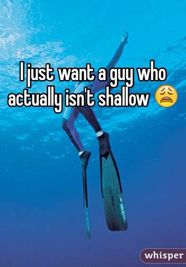 I just want a guy who actually isn't shallow 😩