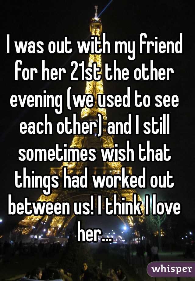 I was out with my friend for her 21st the other evening (we used to see each other) and I still sometimes wish that things had worked out between us! I think I love her...