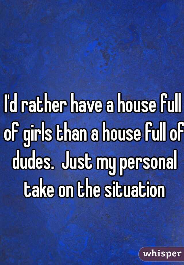 I'd rather have a house full of girls than a house full of dudes.  Just my personal take on the situation