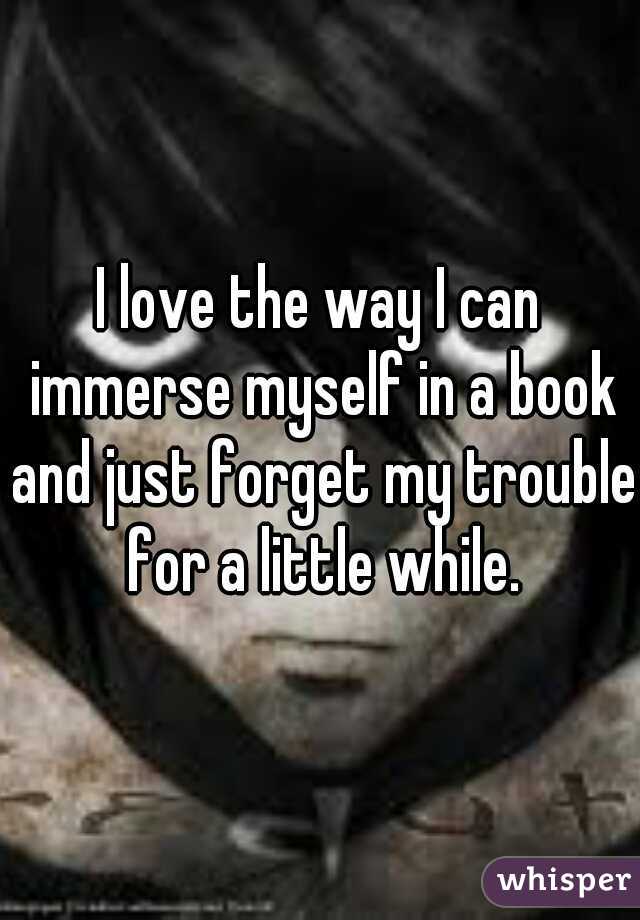 I love the way I can immerse myself in a book and just forget my trouble for a little while.