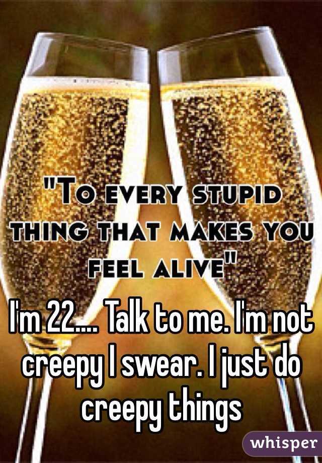 I'm 22.... Talk to me. I'm not creepy I swear. I just do creepy things