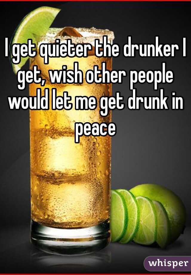 I get quieter the drunker I get, wish other people would let me get drunk in peace
