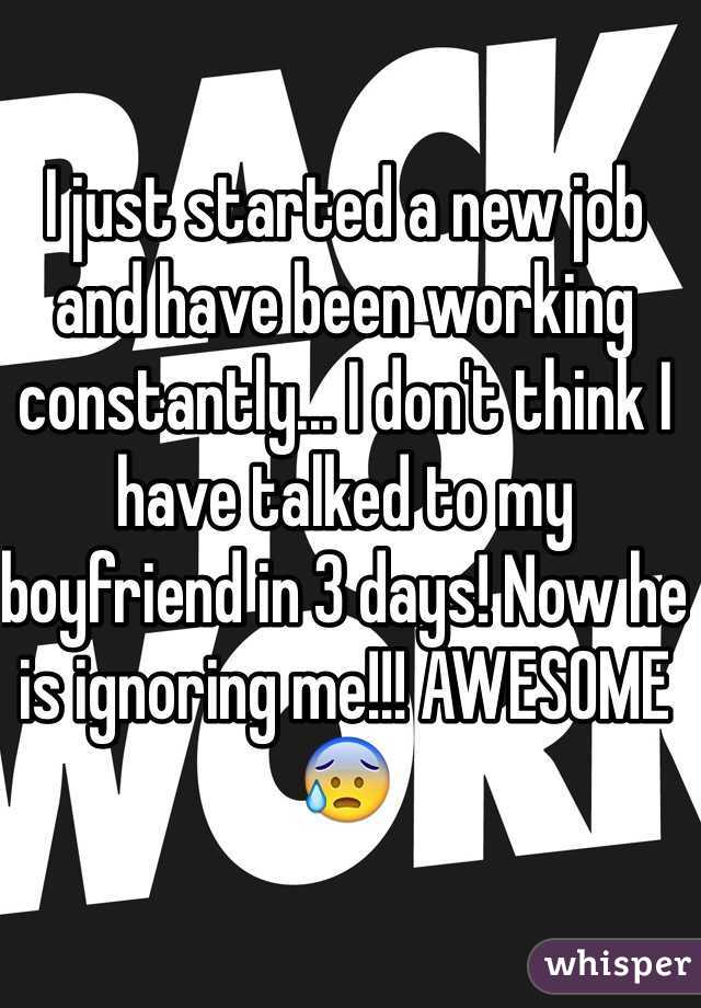 I just started a new job and have been working constantly... I don't think I have talked to my boyfriend in 3 days! Now he is ignoring me!!! AWESOME😰