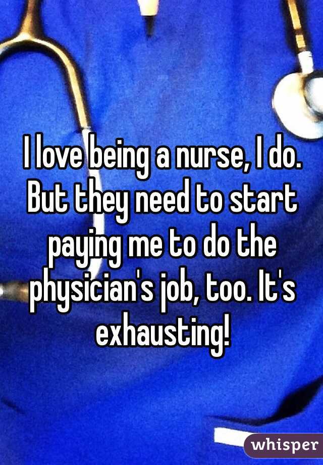 I love being a nurse, I do. But they need to start paying me to do the physician's job, too. It's exhausting!