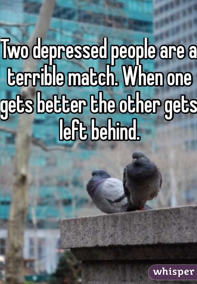 Two depressed people are a terrible match. When one gets better the other gets left behind.