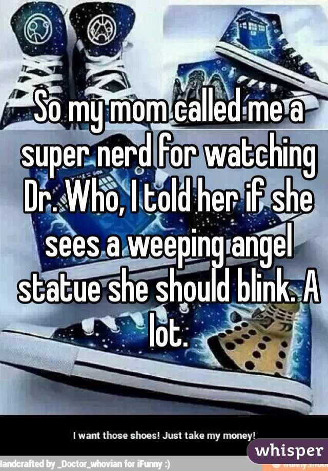 So my mom called me a super nerd for watching Dr. Who, I told her if she sees a weeping angel statue she should blink. A lot.