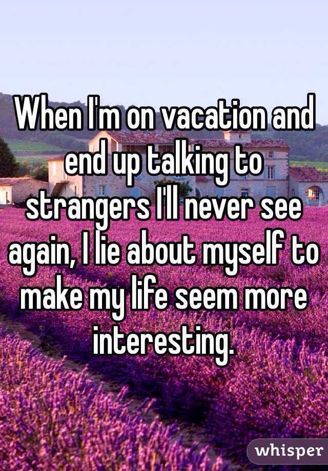 When I'm on vacation and end up talking to strangers I'll never see again, I lie about myself to make my life seem more interesting.