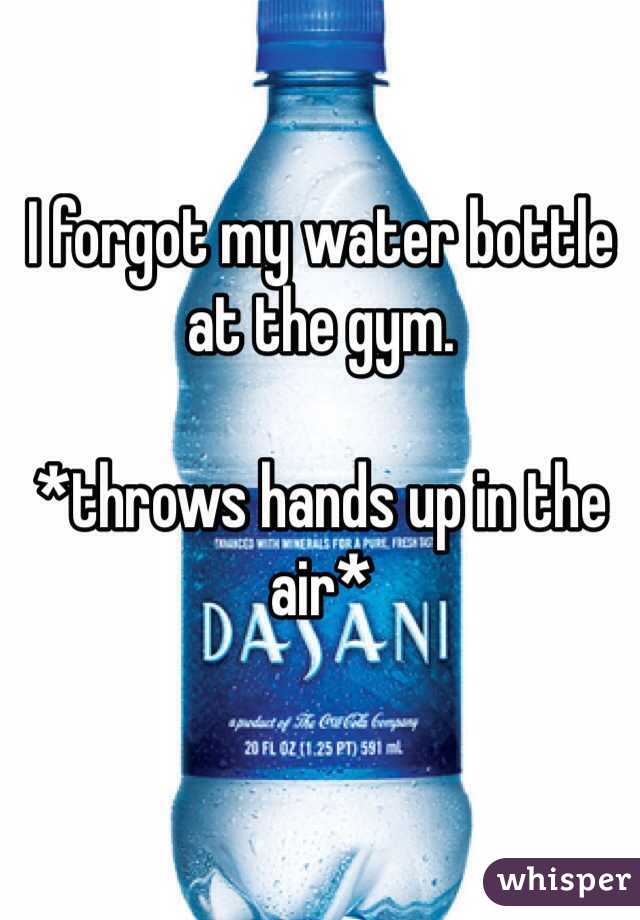 I forgot my water bottle at the gym.

*throws hands up in the air*