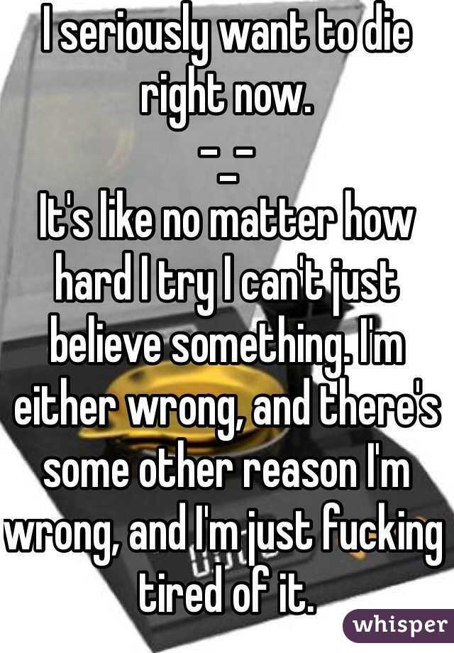 I seriously want to die right now. 
-_- 
It's like no matter how hard I try I can't just believe something. I'm either wrong, and there's some other reason I'm wrong, and I'm just fucking tired of it. 