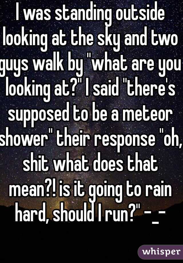 I was standing outside looking at the sky and two guys walk by "what are you looking at?" I said "there's supposed to be a meteor shower" their response "oh, shit what does that mean?! is it going to rain hard, should I run?" -_- 