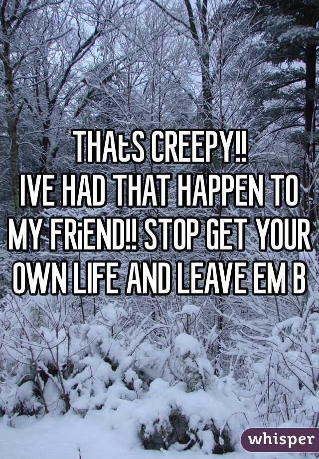 THAtS CREEPY!!
IVE HAD THAT HAPPEN TO MY FRiEND!! STOP GET YOUR OWN LIFE AND LEAVE EM B