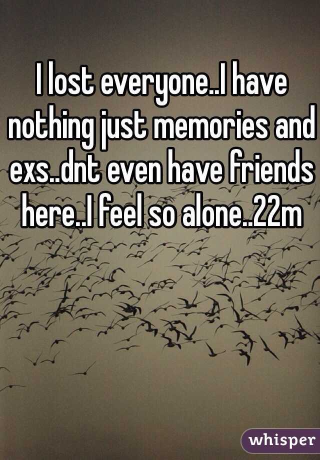 I lost everyone..I have nothing just memories and exs..dnt even have friends here..I feel so alone..22m