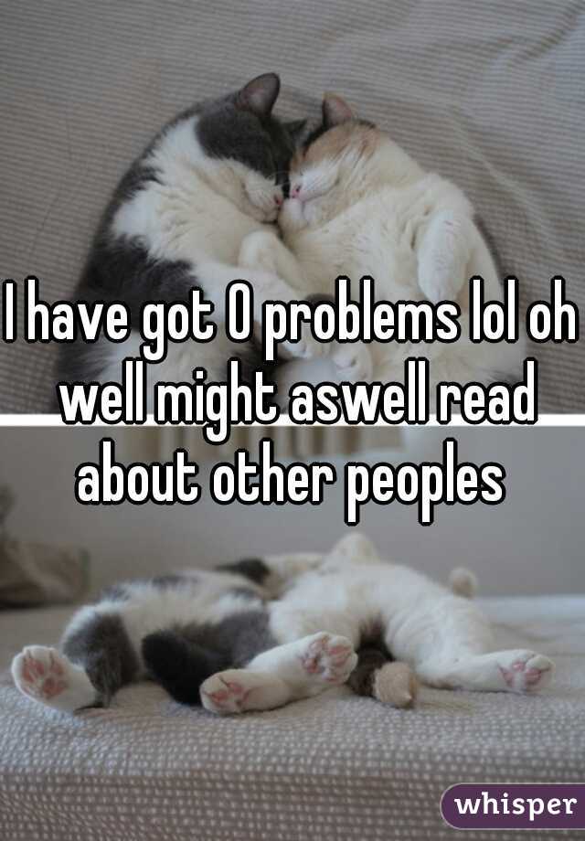 I have got 0 problems lol oh well might aswell read about other peoples 
 