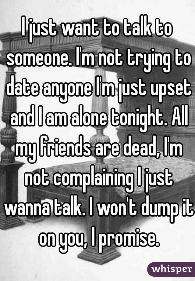 I just want to talk to someone. I'm not trying to date anyone I'm just upset and I am alone tonight. All my friends are dead, I'm not complaining I just wanna talk. I won't dump it on you, I promise.