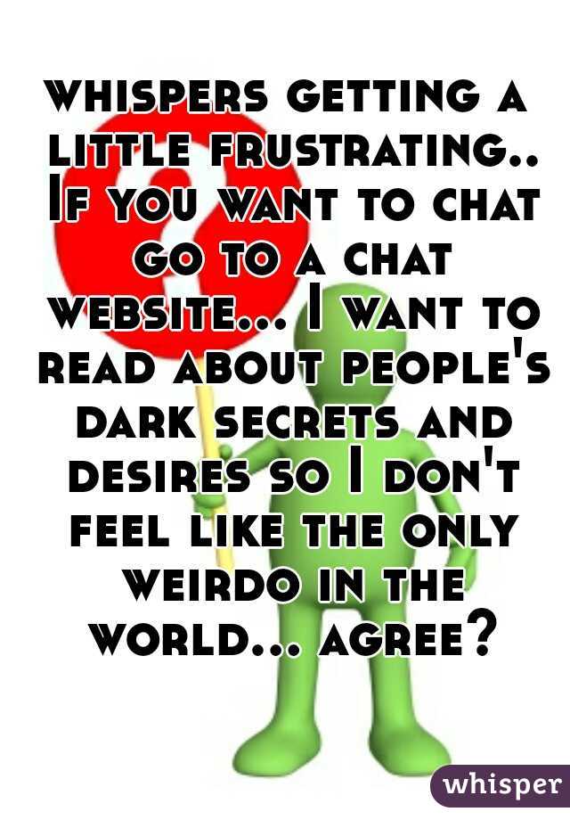 whispers getting a little frustrating.. If you want to chat go to a chat website... I want to read about people's dark secrets and desires so I don't feel like the only weirdo in the world... agree?  