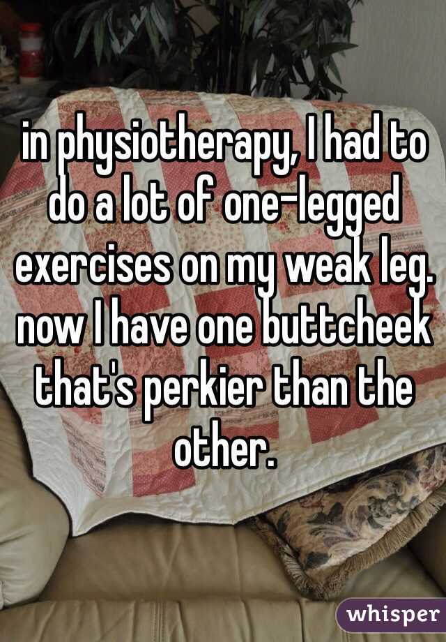 in physiotherapy, I had to do a lot of one-legged exercises on my weak leg. now I have one buttcheek that's perkier than the other. 