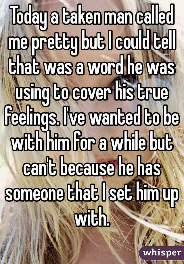 Today a taken man called me pretty but I could tell that was a word he was using to cover his true feelings. I've wanted to be with him for a while but can't because he has someone that I set him up with.