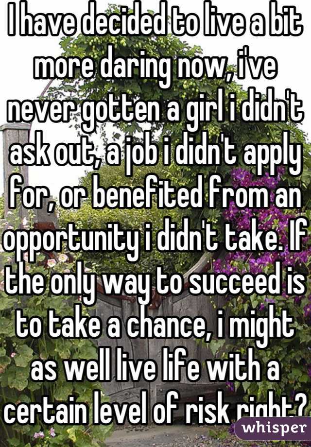 I have decided to live a bit more daring now, i've never gotten a girl i didn't ask out, a job i didn't apply for, or benefited from an opportunity i didn't take. If the only way to succeed is to take a chance, i might as well live life with a certain level of risk right?
