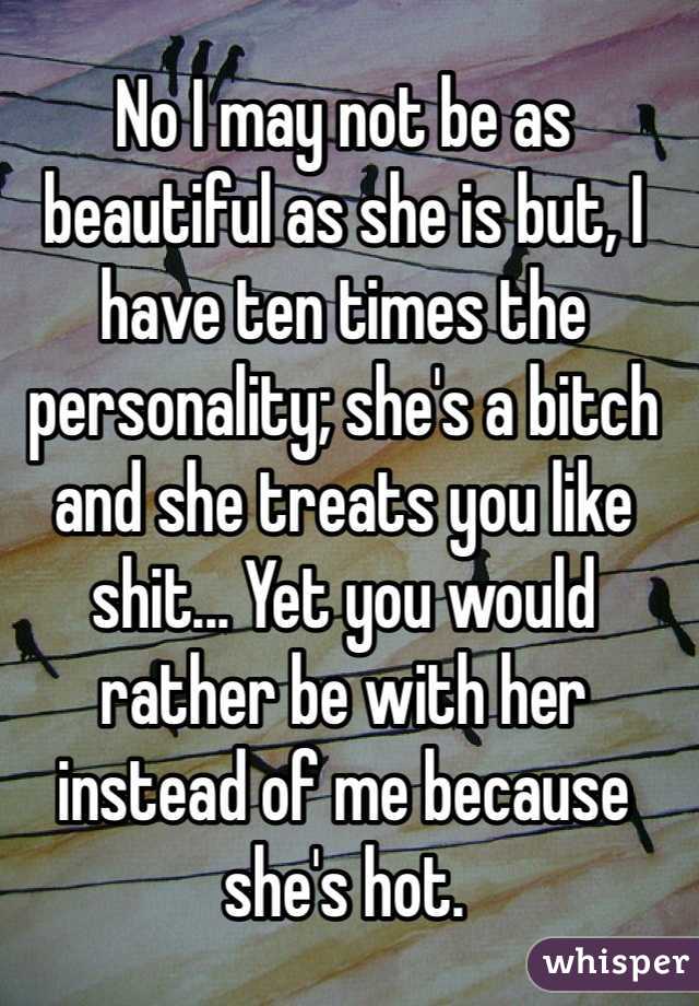 No I may not be as beautiful as she is but, I have ten times the personality; she's a bitch and she treats you like shit... Yet you would rather be with her instead of me because she's hot. 
